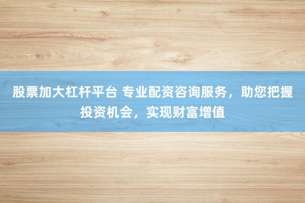 股票加大杠杆平台 专业配资咨询服务，助您把握投资机会，实现财富增值