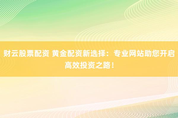 财云股票配资 黄金配资新选择：专业网站助您开启高效投资之路！