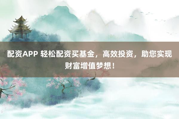 配资APP 轻松配资买基金,高效投资,助您实现财富增值梦想!