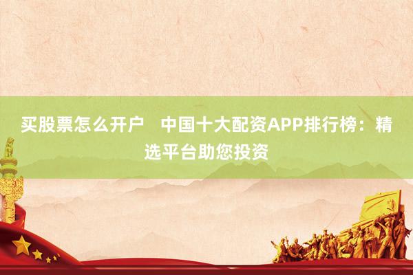 买股票怎么开户   中国十大配资APP排行榜：精选平台助您投资