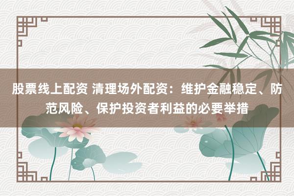 股票线上配资 清理场外配资：维护金融稳定、防范风险、保护投资者利益的必要举措