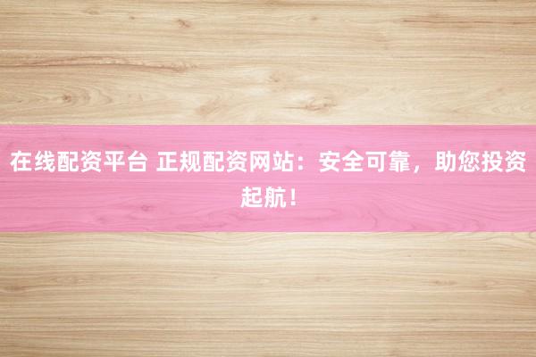 在线配资平台 正规配资网站：安全可靠，助您投资起航！