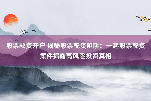 股票融资开户 揭秘股票配资陷阱：一起股票配资案件揭露高风险投资真相