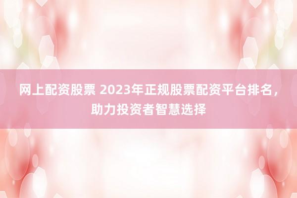 网上配资股票 2023年正规股票配资平台排名，助力投资者智慧选择