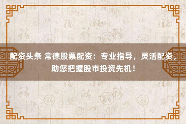 配资头条 常德股票配资：专业指导，灵活配资，助您把握股市投资先机！