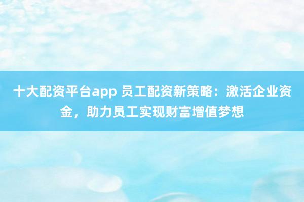 十大配资平台app 员工配资新策略：激活企业资金，助力员工实现财富增值梦想