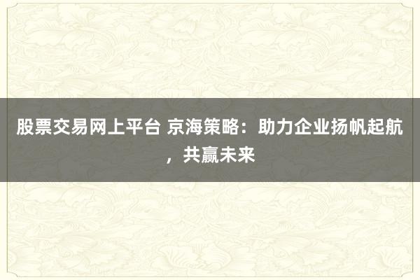 股票交易网上平台 京海策略：助力企业扬帆起航，共赢未来