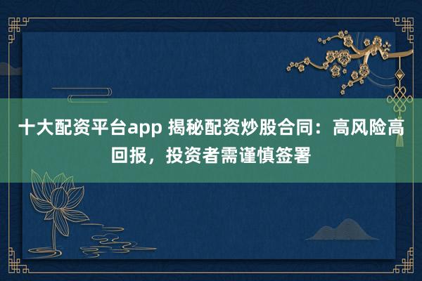 十大配资平台app 揭秘配资炒股合同：高风险高回报，投资者需谨慎签署