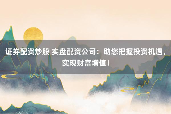 证券配资炒股 实盘配资公司：助您把握投资机遇，实现财富增值！