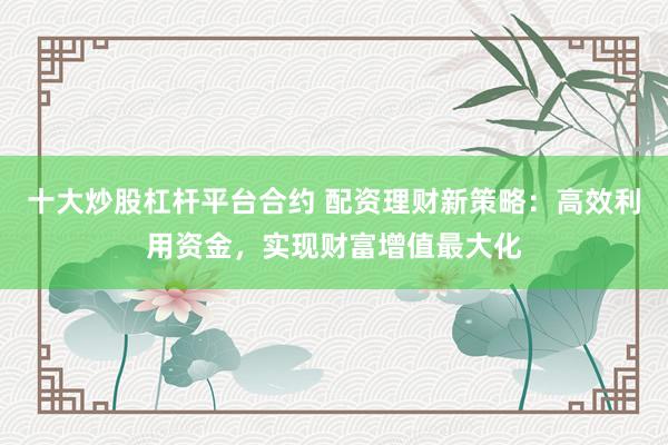 十大炒股杠杆平台合约 配资理财新策略：高效利用资金，实现财富增值最大化