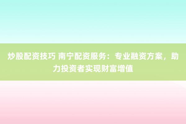 炒股配资技巧 南宁配资服务：专业融资方案，助力投资者实现财富增值
