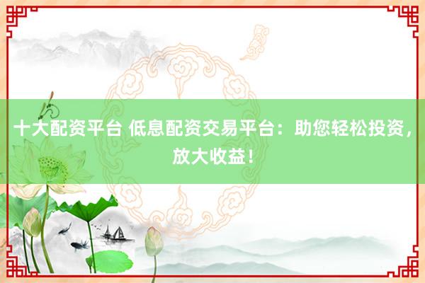 十大配资平台 低息配资交易平台：助您轻松投资，放大收益！