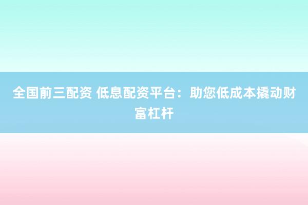 全国前三配资 低息配资平台：助您低成本撬动财富杠杆