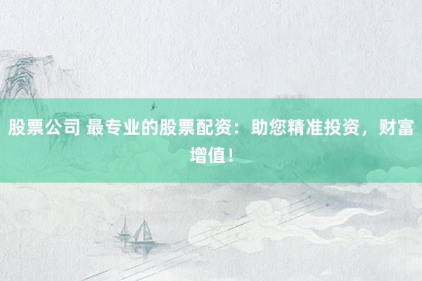 股票公司 最专业的股票配资：助您精准投资，财富增值！