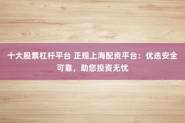 十大股票杠杆平台 正规上海配资平台：优选安全可靠，助您投资无忧