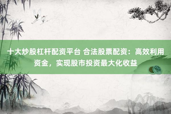 十大炒股杠杆配资平台 合法股票配资：高效利用资金，实现股市投资最大化收益
