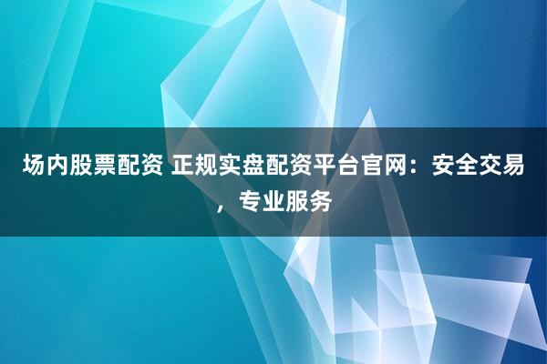 场内股票配资 正规实盘配资平台官网：安全交易，专业服务
