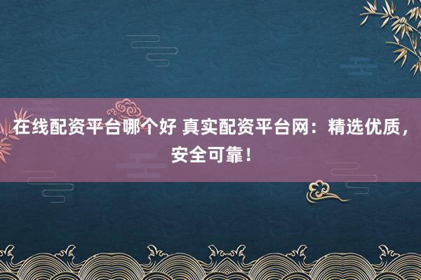 在线配资平台哪个好 真实配资平台网：精选优质，安全可靠！