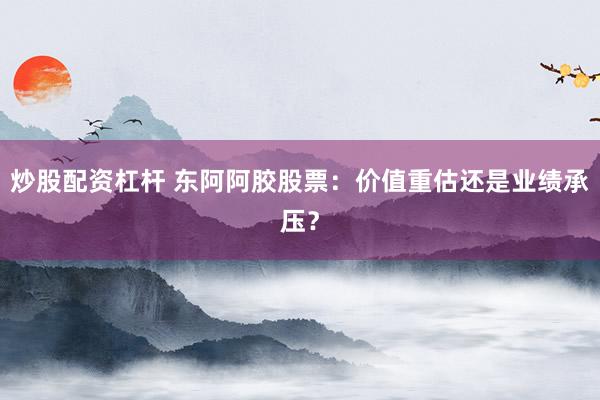 炒股配资杠杆 东阿阿胶股票：价值重估还是业绩承压？