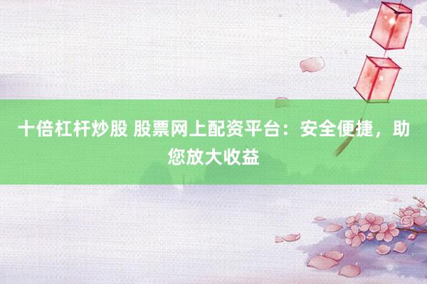 十倍杠杆炒股 股票网上配资平台：安全便捷，助您放大收益