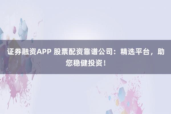 证券融资APP 股票配资靠谱公司：精选平台，助您稳健投资！