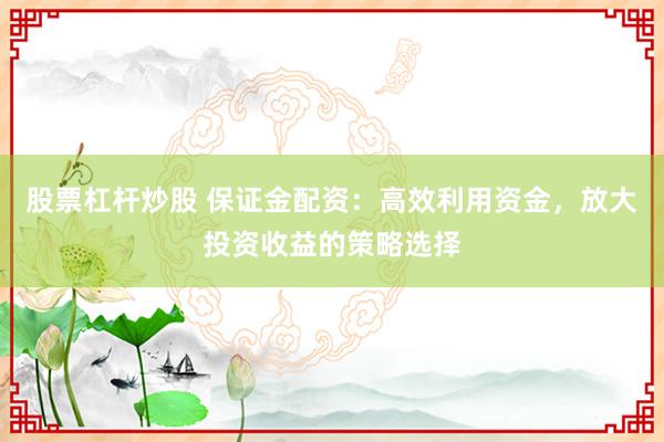 股票杠杆炒股 保证金配资：高效利用资金，放大投资收益的策略选择