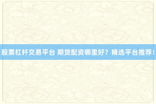 股票杠杆交易平台 期货配资哪里好？精选平台推荐！