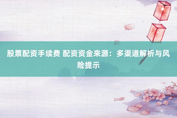 股票配资手续费 配资资金来源：多渠道解析与风险提示