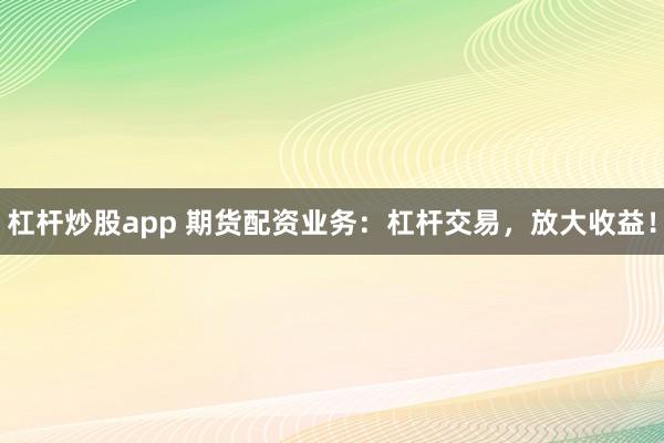 杠杆炒股app 期货配资业务：杠杆交易，放大收益！