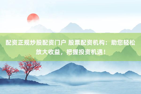 配资正规炒股配资门户 股票配资机构：助您轻松放大收益，把握投资机遇！