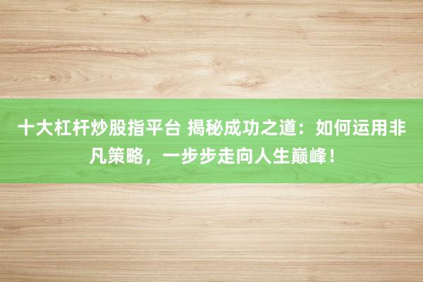 十大杠杆炒股指平台 揭秘成功之道:如何运用非凡策略,一步步走向人生巅峰!