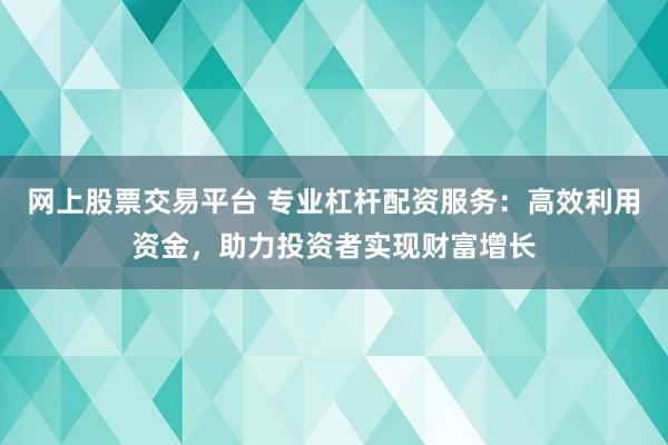 网上股票交易平台 专业杠杆配资服务：高效利用资金，助力投资者实现财富增长