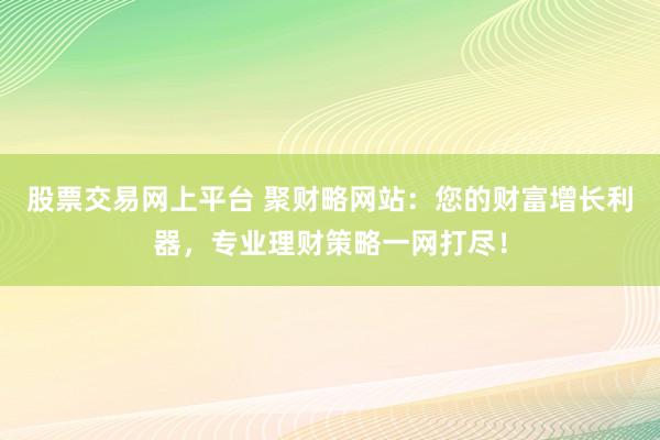 股票交易网上平台 聚财略网站：您的财富增长利器，专业理财策略一网打尽！