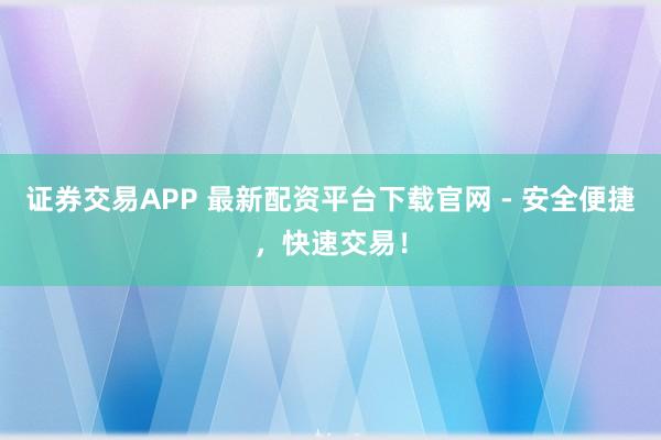 证券交易APP 最新配资平台下载官网 - 安全便捷，快速交易！