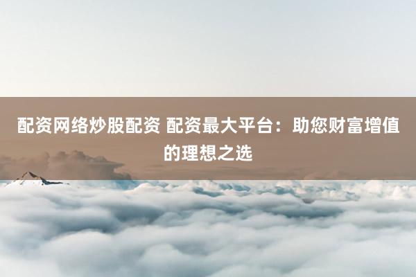 配资网络炒股配资 配资最大平台：助您财富增值的理想之选