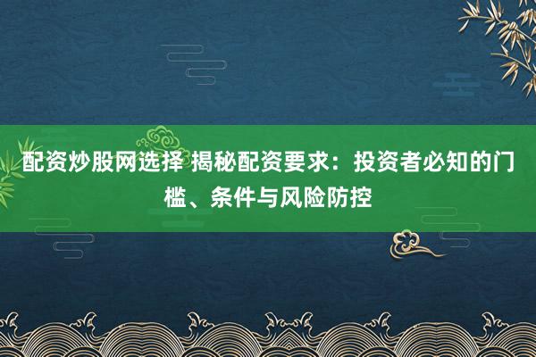 配资炒股网选择 揭秘配资要求：投资者必知的门槛、条件与风险防控