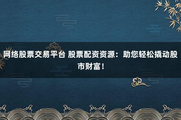 网络股票交易平台 股票配资资源：助您轻松撬动股市财富！