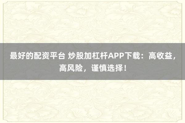 最好的配资平台 炒股加杠杆APP下载：高收益，高风险，谨慎选择！