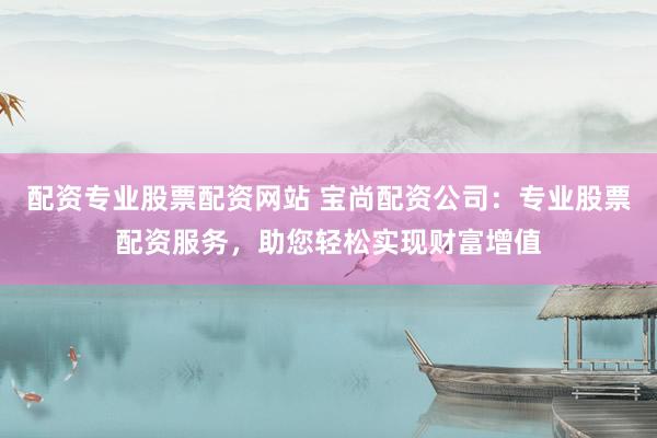 配资专业股票配资网站 宝尚配资公司：专业股票配资服务，助您轻松实现财富增值