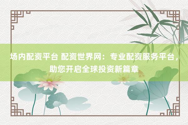 场内配资平台 配资世界网：专业配资服务平台，助您开启全球投资新篇章