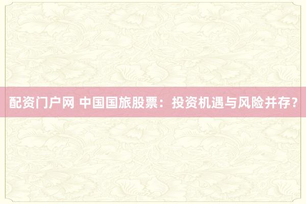 配资门户网 中国国旅股票：投资机遇与风险并存？