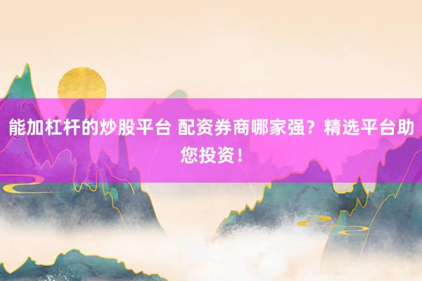 能加杠杆的炒股平台 配资券商哪家强？精选平台助您投资！