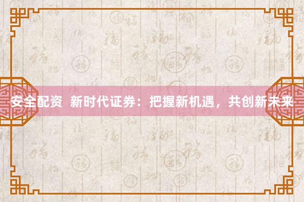 安全配资 新时代证券:把握新机遇,共创新未来