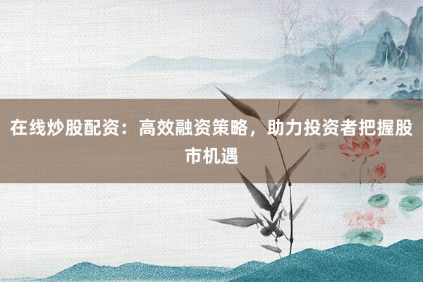 在线炒股配资:高效融资策略,助力投资者把握股市机遇