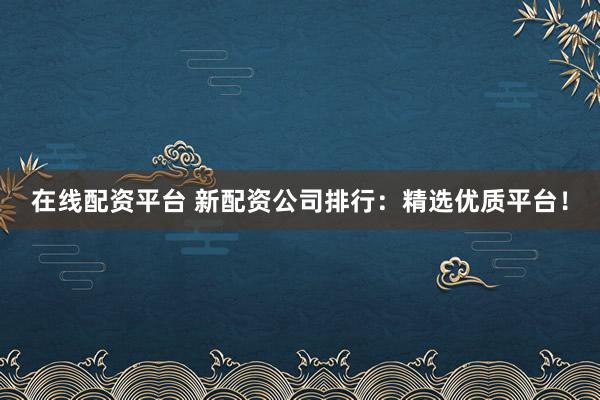 在线配资平台 新配资公司排行:精选优质平台!