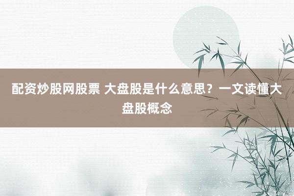 配资炒股网股票 大盘股是什么意思？一文读懂大盘股概念