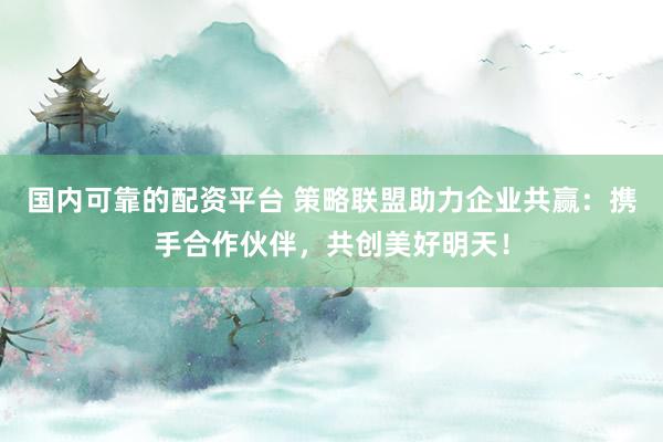 国内可靠的配资平台 策略联盟助力企业共赢：携手合作伙伴，共创美好明天！