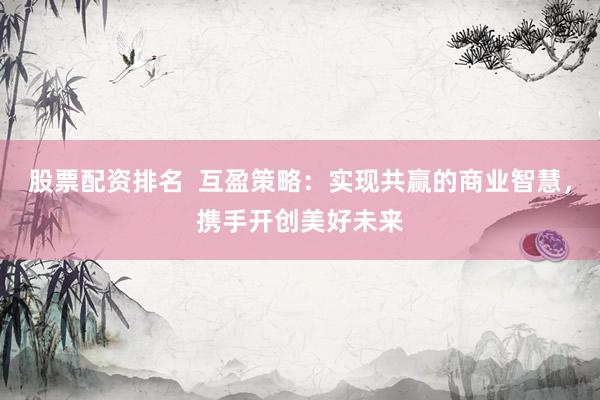 股票配资排名  互盈策略：实现共赢的商业智慧，携手开创美好未来