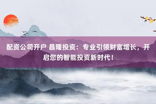 配资公司开户 昌隆投资：专业引领财富增长，开启您的智能投资新时代！