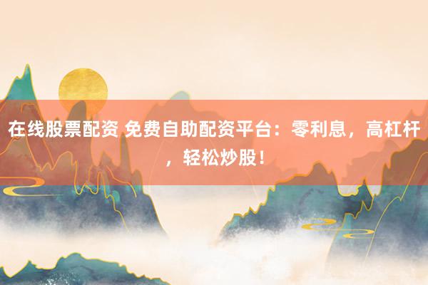 在线股票配资 免费自助配资平台：零利息，高杠杆，轻松炒股！